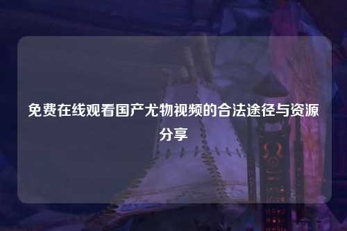 免费在线观看国产尤物视频的合法途径与资源分享