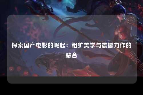 探索国产电影的崛起：粗犷美学与震撼力作的融合