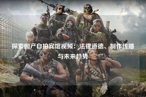 探索国产自拍宾馆视频：法律道德、制作传播与未来趋势
