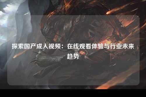 探索国产成人视频：在线观看体验与行业未来趋势