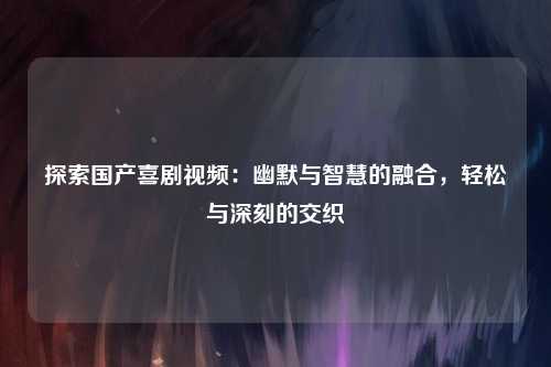 探索国产喜剧视频：幽默与智慧的融合，轻松与深刻的交织