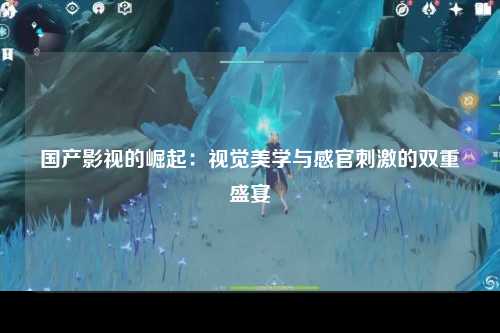 国产影视的崛起：视觉美学与感官刺激的双重盛宴