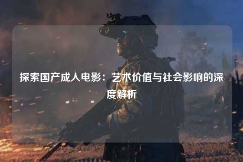 探索国产成人电影：艺术价值与社会影响的深度解析