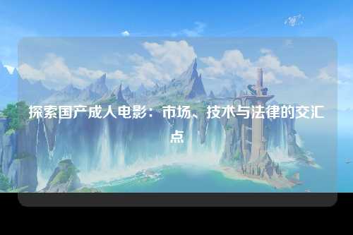 探索国产成人电影：市场、技术与法律的交汇点