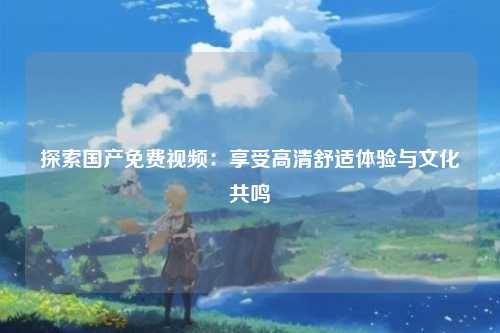 探索国产免费视频：享受高清舒适体验与文化共鸣